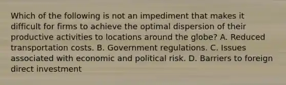 Which of the following is not an impediment that makes it difficult for firms to achieve the optimal dispersion of their productive activities to locations around the globe? A. Reduced transportation costs. B. Government regulations. C. Issues associated with economic and political risk. D. Barriers to foreign direct investment