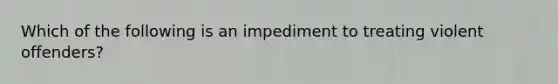 Which of the following is an impediment to treating violent offenders?