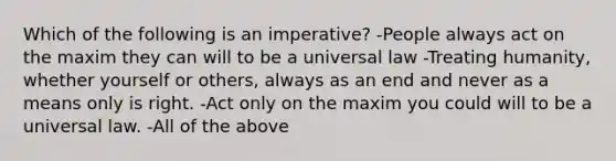 Which of the following is an imperative? -People always act on the maxim they can will to be a universal law -Treating humanity, whether yourself or others, always as an end and never as a means only is right. -Act only on the maxim you could will to be a universal law. -All of the above