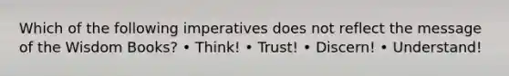 Which of the following imperatives does not reflect the message of the Wisdom Books? • Think! • Trust! • Discern! • Understand!