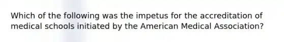 Which of the following was the impetus for the accreditation of medical schools initiated by the American Medical Association?