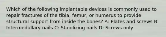 Which of the following implantable devices is commonly used to repair fractures of the tibia, femur, or humerus to provide structural support from inside the bones? A: Plates and screws B: Intermedullary nails C: Stabilizing nails D: Screws only