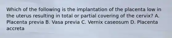 Which of the following is the implantation of the placenta low in the uterus resulting in total or partial covering of the cervix? A. Placenta previa B. Vasa previa C. Vernix caseosum D. Placenta accreta