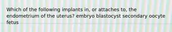 Which of the following implants in, or attaches to, the endometrium of the uterus? embryo blastocyst secondary oocyte fetus