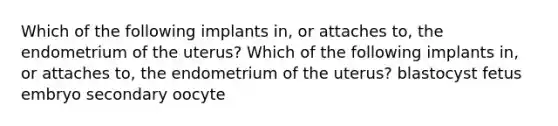 Which of the following implants in, or attaches to, the endometrium of the uterus? Which of the following implants in, or attaches to, the endometrium of the uterus? blastocyst fetus embryo secondary oocyte