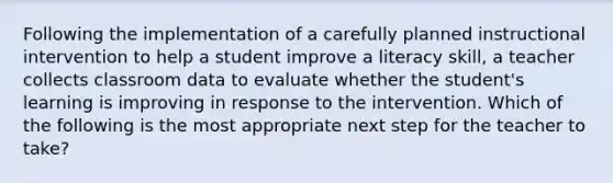 Following the implementation of a carefully planned instructional intervention to help a student improve a literacy skill, a teacher collects classroom data to evaluate whether the student's learning is improving in response to the intervention. Which of the following is the most appropriate next step for the teacher to take?