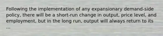 Following the implementation of any expansionary demand-side policy, there will be a short-run change in output, price level, and employment, but in the long run, output will always return to its ...