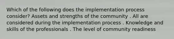 Which of the following does the implementation process consider? Assets and strengths of the community . All are considered during the implementation process . Knowledge and skills of the professionals . The level of community readiness