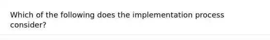 Which of the following does the implementation process consider?