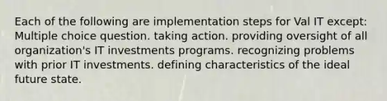 Each of the following are implementation steps for Val IT except: Multiple choice question. taking action. providing oversight of all organization's IT investments programs. recognizing problems with prior IT investments. defining characteristics of the ideal future state.