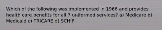 Which of the following was implemented in 1966 and provides health care benefits for all 7 uniformed services? a) Medicare b) Medicaid c) TRICARE d) SCHIP