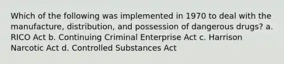 Which of the following was implemented in 1970 to deal with the manufacture, distribution, and possession of dangerous drugs? a. RICO Act b. Continuing Criminal Enterprise Act c. Harrison Narcotic Act d. Controlled Substances Act