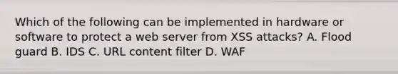 Which of the following can be implemented in hardware or software to protect a web server from XSS attacks? A. Flood guard B. IDS C. URL content filter D. WAF