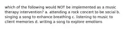 which of the following would NOT be implemented as a music therapy intervention? a. attending a rock concert to be social b. singing a song to enhance breathing c. listening to music to client memories d. writing a song to explore emotions