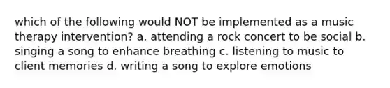 which of the following would NOT be implemented as a music therapy intervention? a. attending a rock concert to be social b. singing a song to enhance breathing c. listening to music to client memories d. writing a song to explore emotions