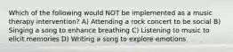 Which of the following would NOT be implemented as a music therapy intervention? A) Attending a rock concert to be social B) Singing a song to enhance breathing C) Listening to music to elicit memories D) Writing a song to explore emotions