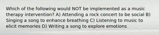 Which of the following would NOT be implemented as a music therapy intervention? A) Attending a rock concert to be social B) Singing a song to enhance breathing C) Listening to music to elicit memories D) Writing a song to explore emotions