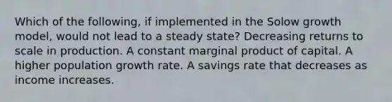 Which of the following, if implemented in the Solow growth model, would not lead to a steady state? Decreasing returns to scale in production. A constant marginal product of capital. A higher population growth rate. A savings rate that decreases as income increases.