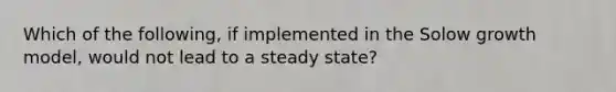 Which of the following, if implemented in the Solow growth model, would not lead to a steady state?