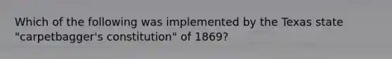 Which of the following was implemented by the Texas state "carpetbagger's constitution" of 1869?