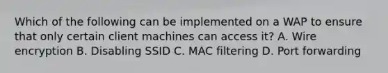 Which of the following can be implemented on a WAP to ensure that only certain client machines can access it? A. Wire encryption B. Disabling SSID C. MAC filtering D. Port forwarding