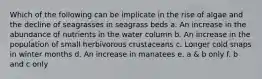 Which of the following can be implicate in the rise of algae and the decline of seagrasses in seagrass beds a. An increase in the abundance of nutrients in the water column b. An increase in the population of small herbivorous crustaceans c. Longer cold snaps in winter months d. An increase in manatees e. a & b only f. b and c only