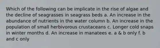 Which of the following can be implicate in the rise of algae and the decline of seagrasses in seagrass beds a. An increase in the abundance of nutrients in the water column b. An increase in the population of small herbivorous crustaceans c. Longer cold snaps in winter months d. An increase in manatees e. a & b only f. b and c only