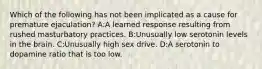 Which of the following has not been implicated as a cause for premature ejaculation? A:A learned response resulting from rushed masturbatory practices. B:Unusually low serotonin levels in the brain. C:Unusually high sex drive. D:A serotonin to dopamine ratio that is too low.