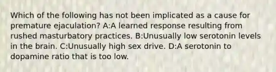 Which of the following has not been implicated as a cause for premature ejaculation? A:A learned response resulting from rushed masturbatory practices. B:Unusually low serotonin levels in the brain. C:Unusually high sex drive. D:A serotonin to dopamine ratio that is too low.