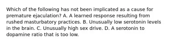 Which of the following has not been implicated as a cause for premature ejaculation? A. A learned response resulting from rushed masturbatory practices. B. Unusually low serotonin levels in the brain. C. Unusually high sex drive. D. A serotonin to dopamine ratio that is too low.