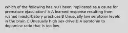 Which of the following has NOT been implicated as a cause for premature ejaculation? A A learned response resulting from rushed masturbatory practices B Unusually low serotonin levels in the brain C Unusually high sex drive D A serotonin to dopamine ratio that is too low.