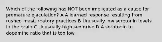 Which of the following has NOT been implicated as a cause for premature ejaculation? A A learned response resulting from rushed masturbatory practices B Unusually low serotonin levels in the brain C Unusually high sex drive D A serotonin to dopamine ratio that is too low.