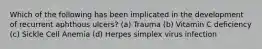 Which of the following has been implicated in the development of recurrent aphthous ulcers? (a) Trauma (b) Vitamin C deficiency (c) Sickle Cell Anemia (d) Herpes simplex virus infection