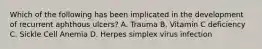 Which of the following has been implicated in the development of recurrent aphthous ulcers? A. Trauma B. Vitamin C deficiency C. Sickle Cell Anemia D. Herpes simplex virus infection