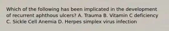 Which of the following has been implicated in the development of recurrent aphthous ulcers? A. Trauma B. Vitamin C deficiency C. Sickle Cell Anemia D. Herpes simplex virus infection