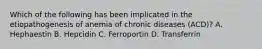 Which of the following has been implicated in the etiopathogenesis of anemia of chronic diseases (ACD)? A. Hephaestin B. Hepcidin C. Ferroportin D. Transferrin