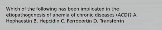 Which of the following has been implicated in the etiopathogenesis of anemia of chronic diseases (ACD)? A. Hephaestin B. Hepcidin C. Ferroportin D. Transferrin