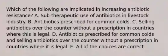 Which of the following are implicated in increasing antibiotic resistance? A. Sub-therapeutic use of antibiotics in livestock industry. B. Antibiotics prescribed for common colds. C. Selling antibiotics over the counter without a prescription in countries where this is legal. D. Antibiotics prescribed for common colds and selling antibiotics over the counter without a prescription in countries where it is legal. E. All of the choices are correct