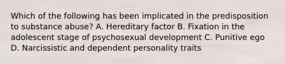 Which of the following has been implicated in the predisposition to substance abuse? A. Hereditary factor B. Fixation in the adolescent stage of psychosexual development C. Punitive ego D. Narcissistic and dependent personality traits