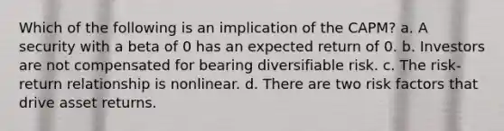 Which of the following is an implication of the CAPM? a. A security with a beta of 0 has an expected return of 0. b. Investors are not compensated for bearing diversifiable risk. c. The risk-return relationship is nonlinear. d. There are two risk factors that drive asset returns.