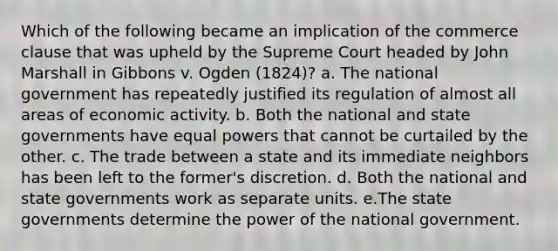 Which of the following became an implication of the commerce clause that was upheld by the Supreme Court headed by John Marshall in Gibbons v. Ogden (1824)? a. The national government has repeatedly justified its regulation of almost all areas of economic activity. b. Both the national and state governments have equal powers that cannot be curtailed by the other. c. The trade between a state and its immediate neighbors has been left to the former's discretion. d. Both the national and state governments work as separate units. e.The state governments determine the power of the national government.