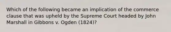 Which of the following became an implication of the commerce clause that was upheld by the Supreme Court headed by John Marshall in Gibbons v. Ogden (1824)?