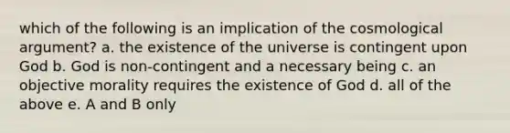 which of the following is an implication of the cosmological argument? a. the existence of the universe is contingent upon God b. God is non-contingent and a necessary being c. an objective morality requires the existence of God d. all of the above e. A and B only