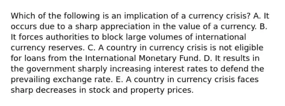 Which of the following is an implication of a currency crisis? A. It occurs due to a sharp appreciation in the value of a currency. B. It forces authorities to block large volumes of international currency reserves. C. A country in currency crisis is not eligible for loans from the International Monetary Fund. D. It results in the government sharply increasing interest rates to defend the prevailing exchange rate. E. A country in currency crisis faces sharp decreases in stock and property prices.