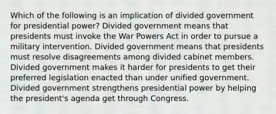 Which of the following is an implication of divided government for presidential power? Divided government means that presidents must invoke the War Powers Act in order to pursue a military intervention. Divided government means that presidents must resolve disagreements among divided cabinet members. Divided government makes it harder for presidents to get their preferred legislation enacted than under unified government. Divided government strengthens presidential power by helping the president's agenda get through Congress.