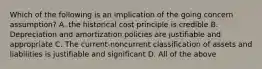 Which of the following is an implication of the going concern assumption? A. the historical cost principle is credible B. Depreciation and amortization policies are justifiable and appropriate C. The current-noncurrent classification of assets and liabilities is justifiable and significant D. All of the above