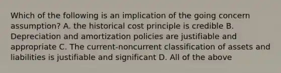 Which of the following is an implication of the going concern assumption? A. the historical cost principle is credible B. Depreciation and amortization policies are justifiable and appropriate C. The current-noncurrent classification of assets and liabilities is justifiable and significant D. All of the above