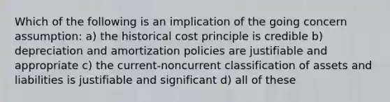 Which of the following is an implication of the going concern assumption: a) the historical cost principle is credible b) depreciation and amortization policies are justifiable and appropriate c) the current-noncurrent classification of assets and liabilities is justifiable and significant d) all of these