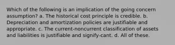 Which of the following is an implication of the going concern assumption? a. The historical cost principle is credible. b. Depreciation and amortization policies are justifiable and appropriate. c. The current-noncurrent classification of assets and liabilities is justifiable and signify-cant. d. All of these.