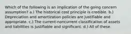 Which of the following is an implication of the going concern assumption? a.) The historical cost principle is credible. b.) Depreciation and amortization policies are justifiable and appropriate. c.) The current-noncurrent classification of assets and liabilities is justifiable and significant. d.) All of these.